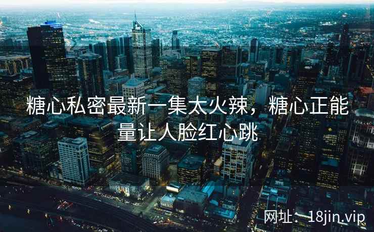 糖心私密最新一集太火辣，糖心正能量让人脸红心跳