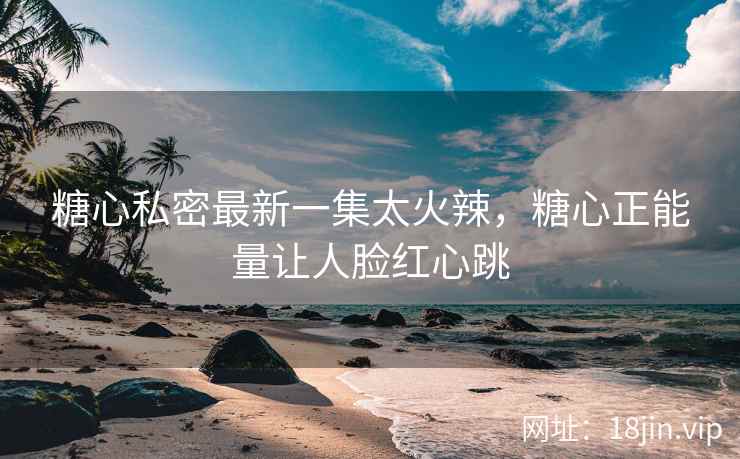 糖心私密最新一集太火辣，糖心正能量让人脸红心跳