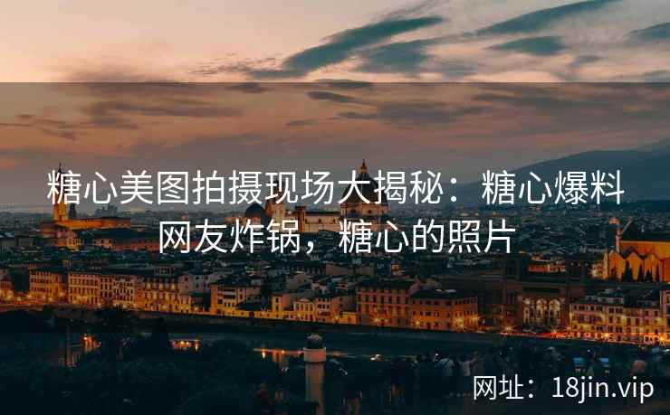 糖心美图拍摄现场大揭秘：糖心爆料网友炸锅，糖心的照片