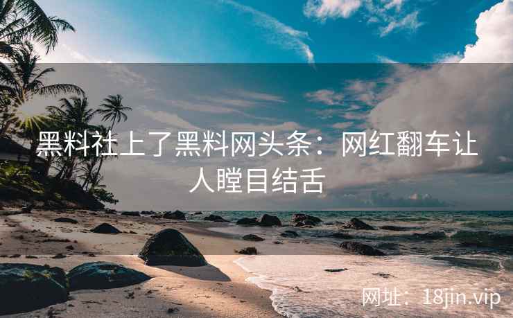 黑料社上了黑料网头条：网红翻车让人瞠目结舌