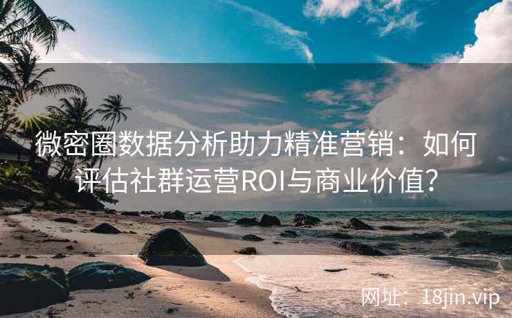 微密圈数据分析助力精准营销：如何评估社群运营ROI与商业价值？