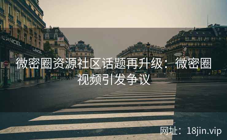 微密圈资源社区话题再升级：微密圈视频引发争议