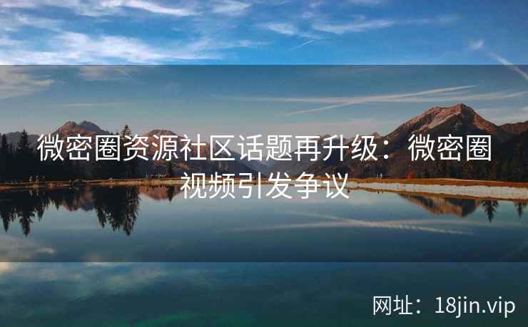 微密圈资源社区话题再升级：微密圈视频引发争议