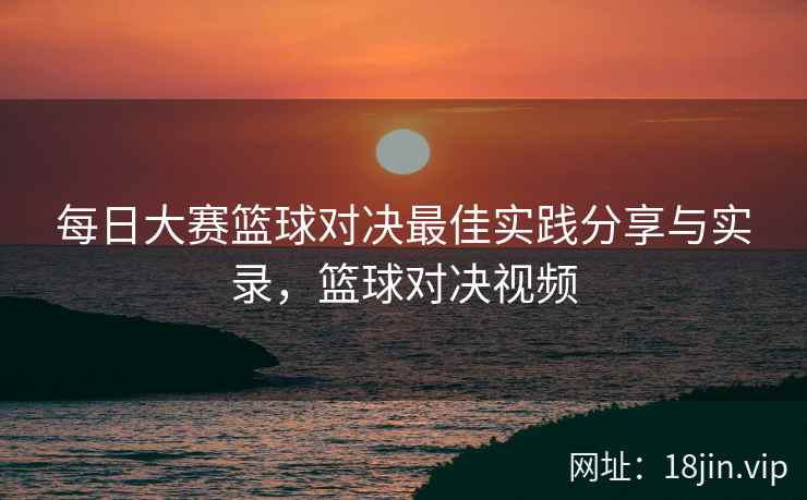 每日大赛篮球对决最佳实践分享与实录，篮球对决视频