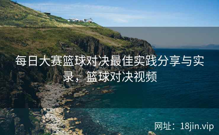 每日大赛篮球对决最佳实践分享与实录，篮球对决视频