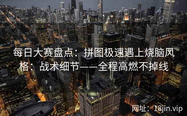 每日大赛盘点：拼图极速遇上烧脑风格：战术细节——全程高燃不掉线