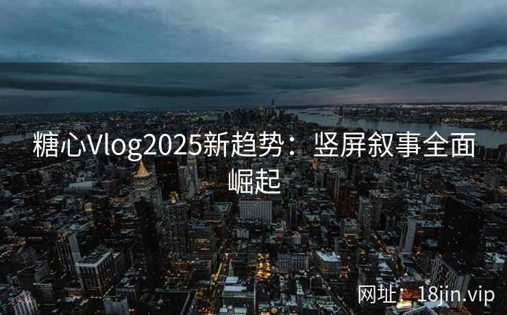 糖心Vlog2025新趋势：竖屏叙事全面崛起