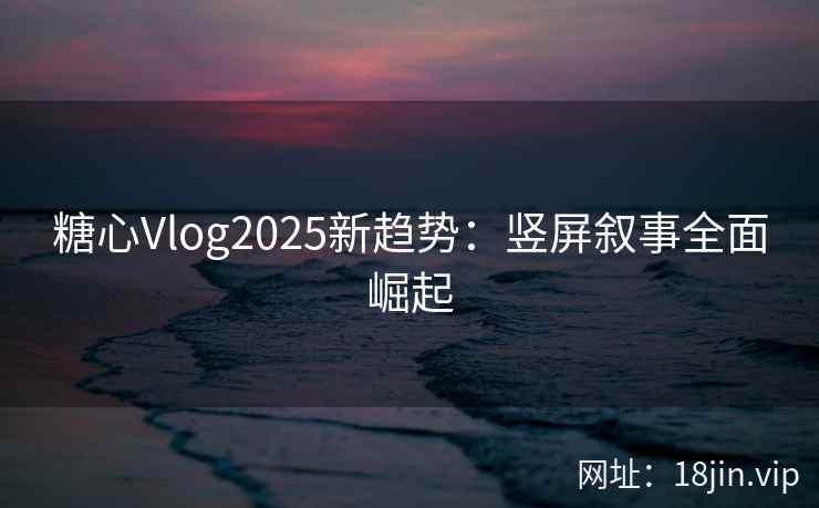 糖心Vlog2025新趋势：竖屏叙事全面崛起