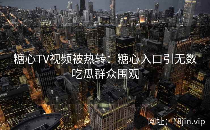 糖心TV视频被热转：糖心入口引无数吃瓜群众围观
