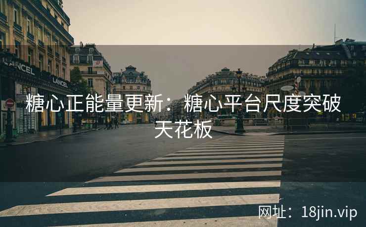糖心正能量更新：糖心平台尺度突破天花板
