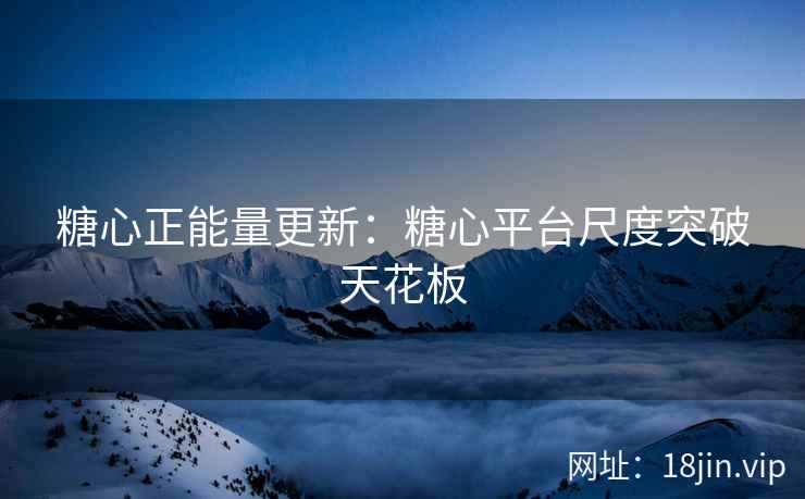 糖心正能量更新：糖心平台尺度突破天花板