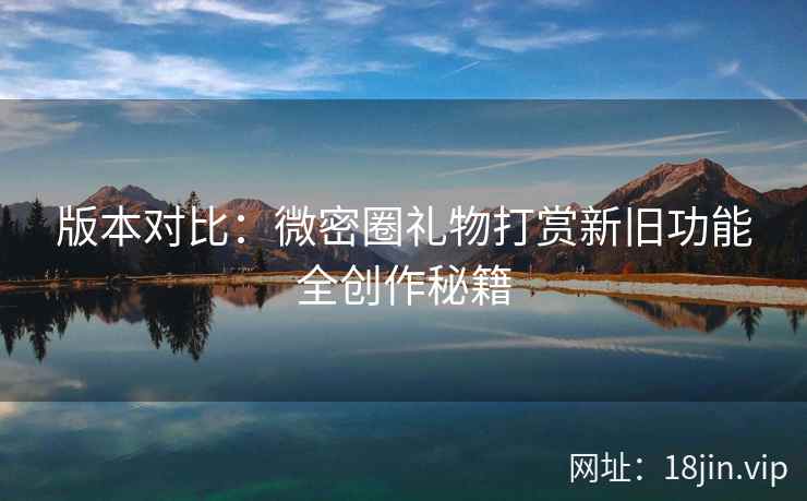 版本对比：微密圈礼物打赏新旧功能全创作秘籍