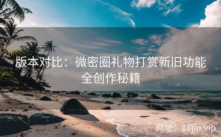 版本对比：微密圈礼物打赏新旧功能全创作秘籍