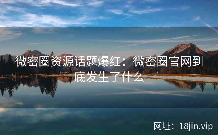 微密圈资源话题爆红：微密圈官网到底发生了什么
