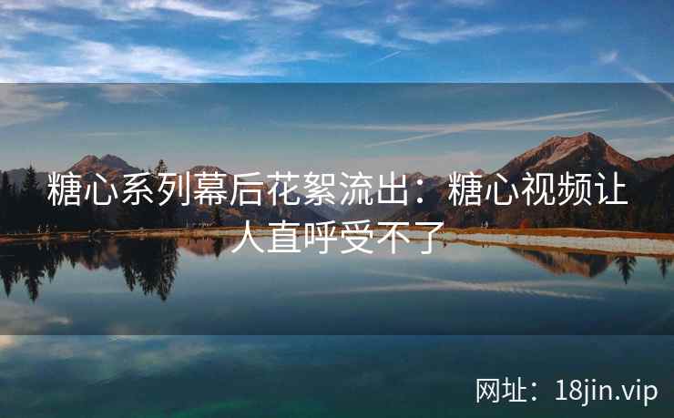 糖心系列幕后花絮流出：糖心视频让人直呼受不了