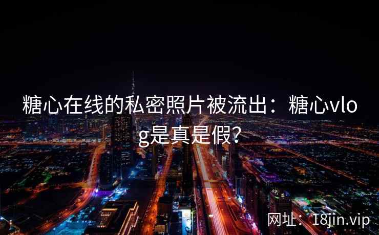 糖心在线的私密照片被流出：糖心vlog是真是假？