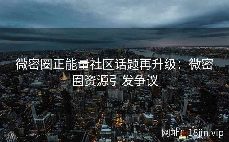 微密圈正能量社区话题再升级：微密圈资源引发争议
