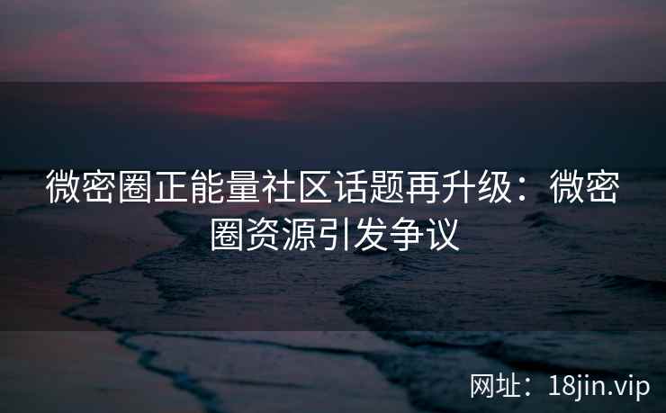 微密圈正能量社区话题再升级：微密圈资源引发争议
