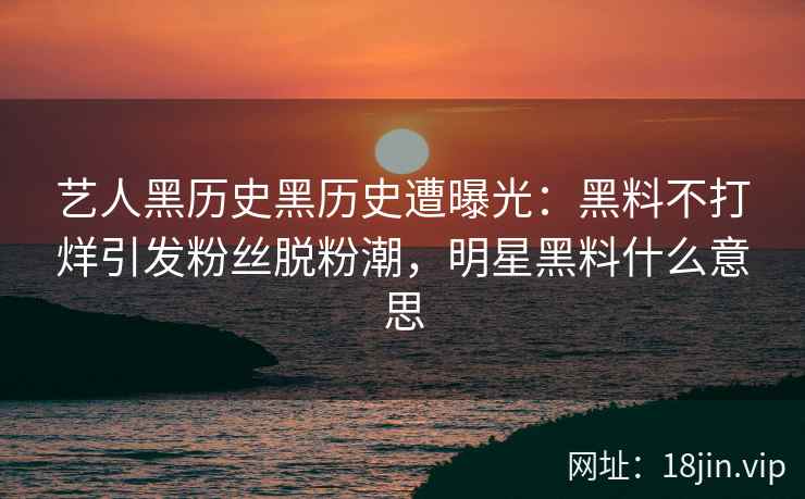 艺人黑历史黑历史遭曝光：黑料不打烊引发粉丝脱粉潮，明星黑料什么意思