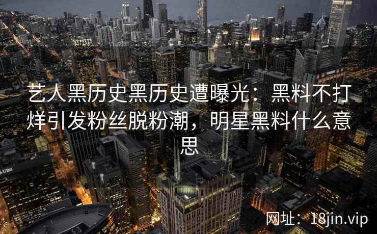 艺人黑历史黑历史遭曝光：黑料不打烊引发粉丝脱粉潮，明星黑料什么意思