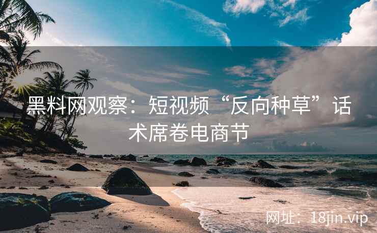 黑料网观察：短视频“反向种草”话术席卷电商节