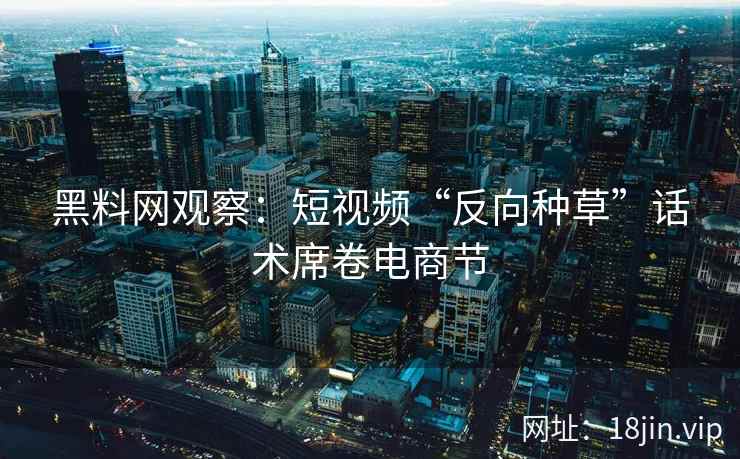 黑料网观察：短视频“反向种草”话术席卷电商节