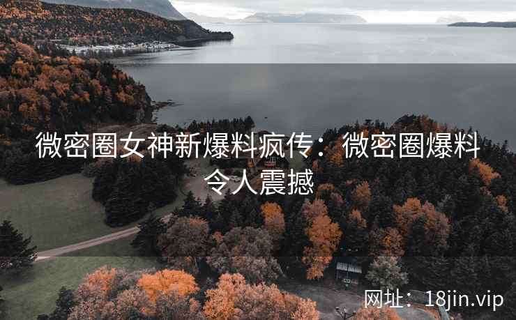 微密圈女神新爆料疯传：微密圈爆料令人震撼
