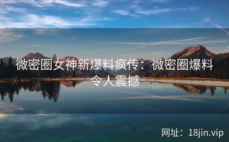 微密圈女神新爆料疯传：微密圈爆料令人震撼