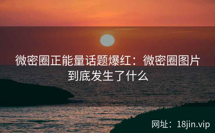 微密圈正能量话题爆红：微密圈图片到底发生了什么