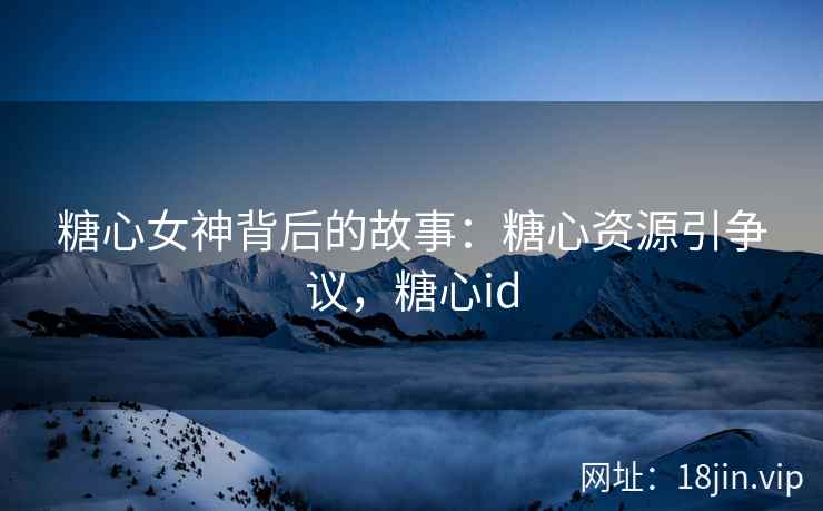糖心女神背后的故事：糖心资源引争议，糖心id