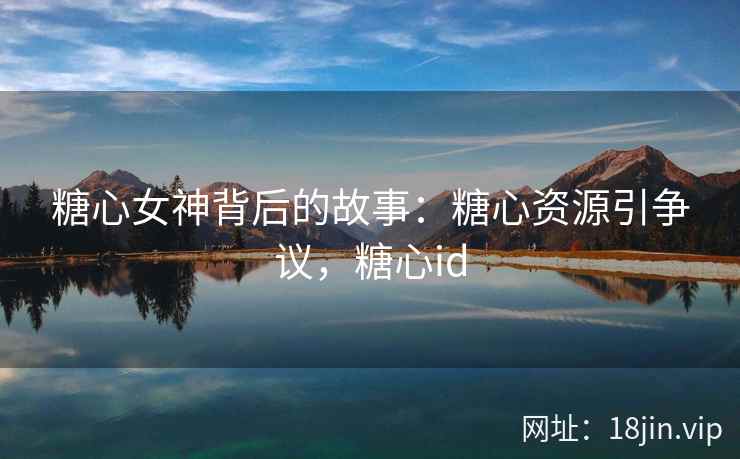 糖心女神背后的故事：糖心资源引争议，糖心id