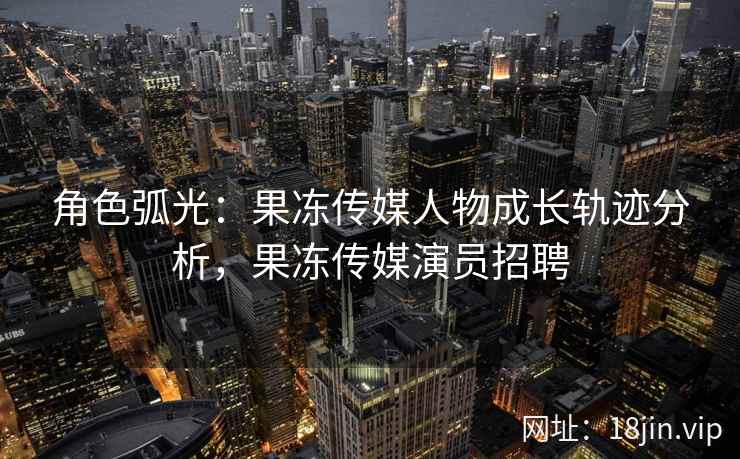 角色弧光：果冻传媒人物成长轨迹分析，果冻传媒演员招聘