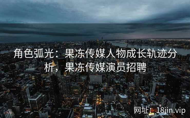角色弧光：果冻传媒人物成长轨迹分析，果冻传媒演员招聘