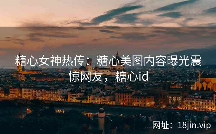糖心女神热传：糖心美图内容曝光震惊网友，糖心id