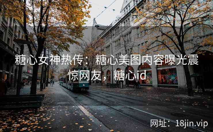 糖心女神热传：糖心美图内容曝光震惊网友，糖心id