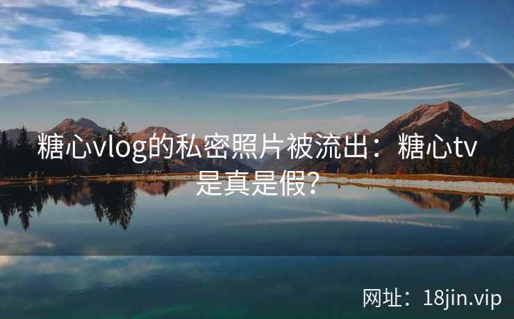 糖心vlog的私密照片被流出：糖心tv是真是假？