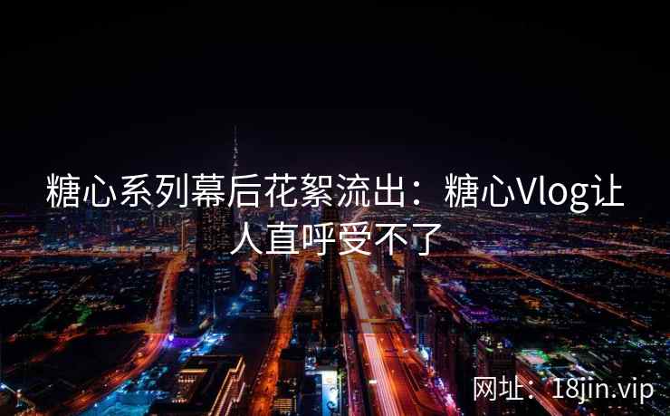 糖心系列幕后花絮流出：糖心Vlog让人直呼受不了