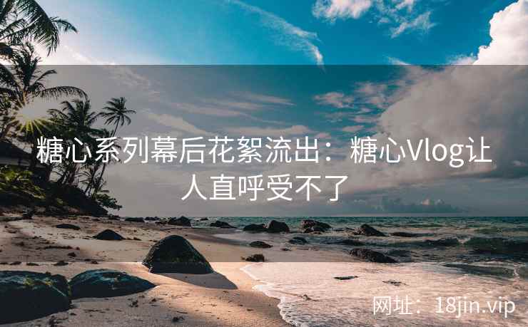 糖心系列幕后花絮流出：糖心Vlog让人直呼受不了