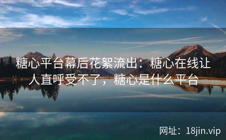 糖心平台幕后花絮流出：糖心在线让人直呼受不了，糖心是什么平台