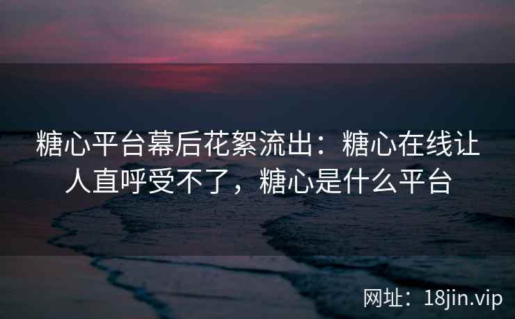糖心平台幕后花絮流出：糖心在线让人直呼受不了，糖心是什么平台