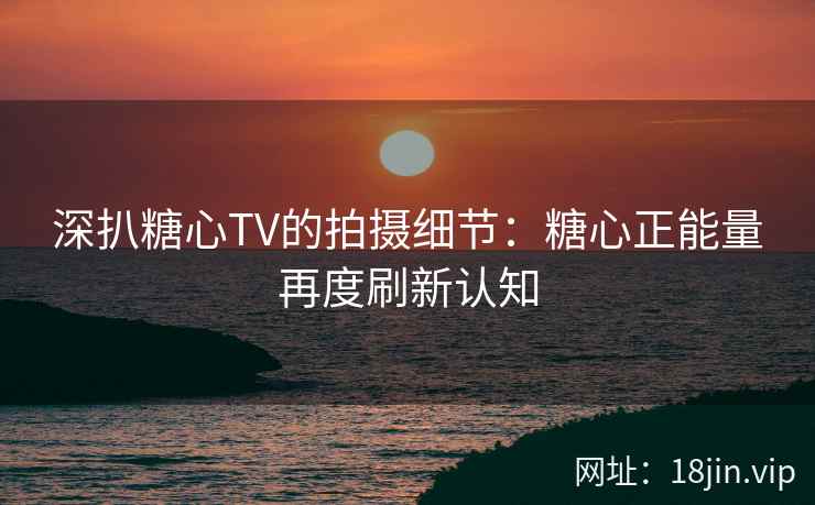 深扒糖心TV的拍摄细节：糖心正能量再度刷新认知