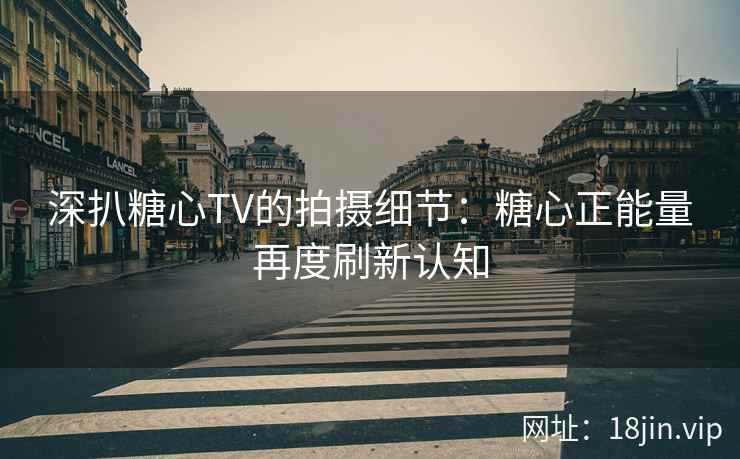 深扒糖心TV的拍摄细节：糖心正能量再度刷新认知