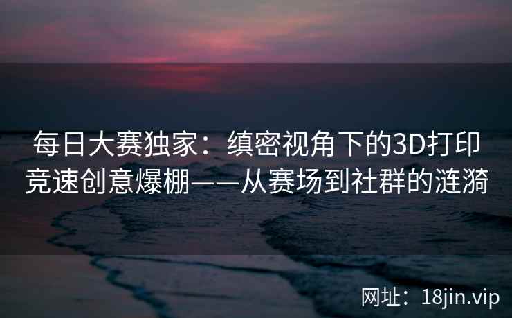 每日大赛独家：缜密视角下的3D打印竞速创意爆棚——从赛场到社群的涟漪