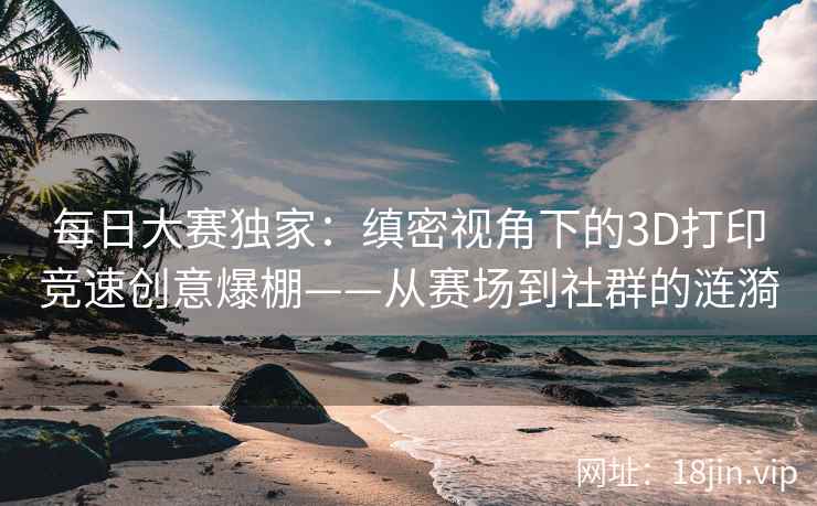 每日大赛独家：缜密视角下的3D打印竞速创意爆棚——从赛场到社群的涟漪