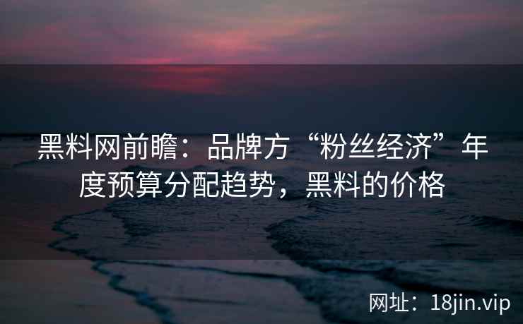 黑料网前瞻：品牌方“粉丝经济”年度预算分配趋势，黑料的价格