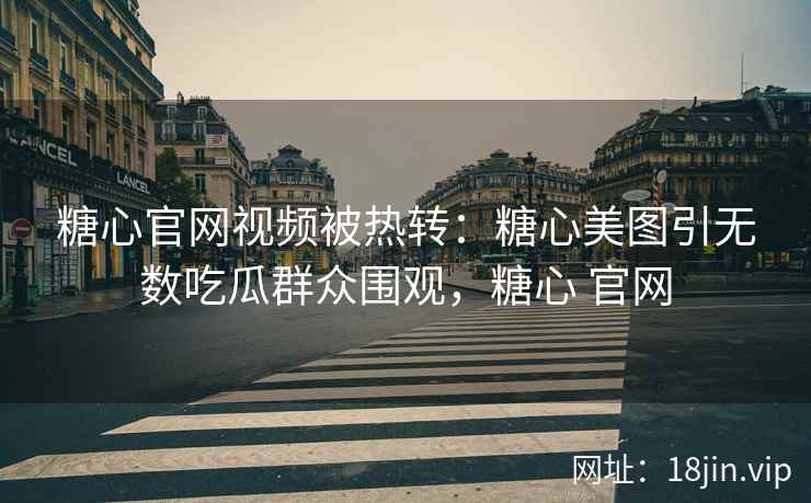 糖心官网视频被热转：糖心美图引无数吃瓜群众围观，糖心 官网