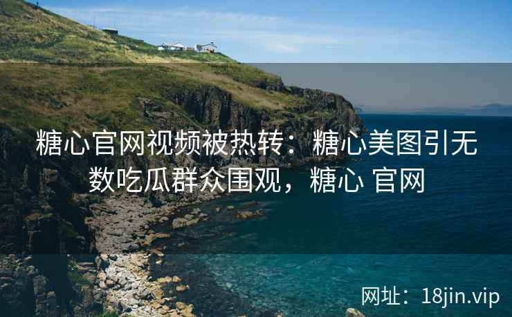 糖心官网视频被热转：糖心美图引无数吃瓜群众围观，糖心 官网