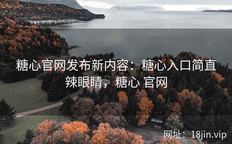 糖心官网发布新内容：糖心入口简直辣眼睛，糖心 官网