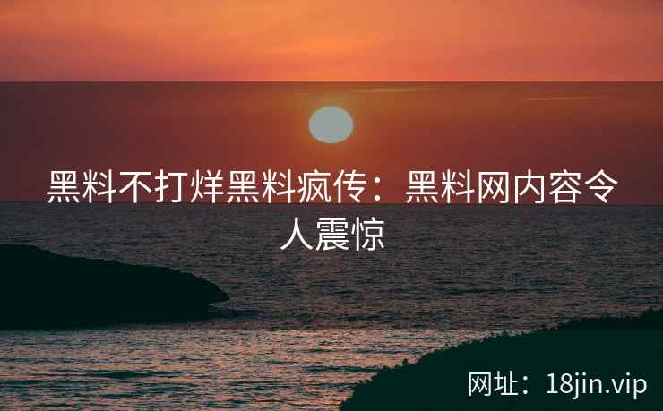 黑料不打烊黑料疯传：黑料网内容令人震惊