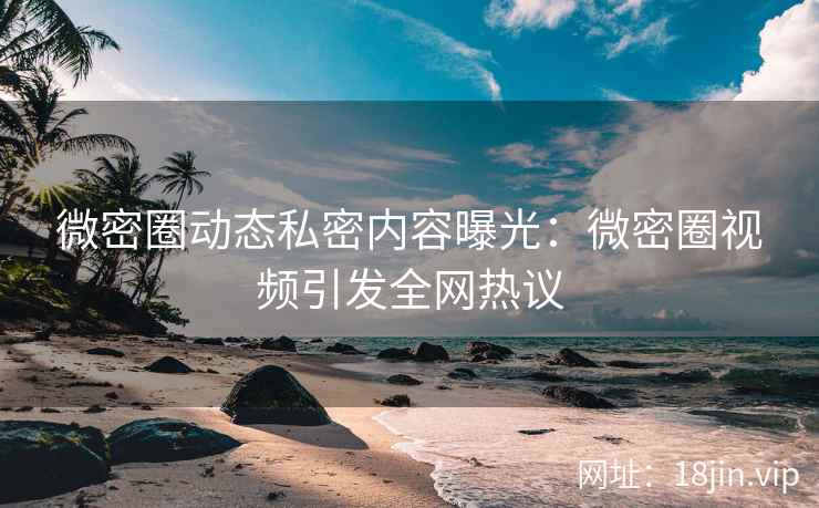 微密圈动态私密内容曝光：微密圈视频引发全网热议